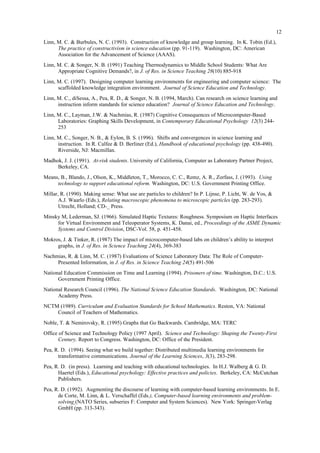 12
Linn, M. C. & Burbules, N. C. (1993). Construction of knowledge and group learning. In K. Tobin (Ed.),
The practice of constructivism in science education (pp. 91-119). Washington, DC: American
Association for the Advancement of Science (AAAS).
Linn, M. C. & Songer, N. B. (1991) Teaching Thermodynamics to Middle School Students: What Are
Appropriate Cognitive Demands?, in J. of Res. in Science Teaching 28(10) 885-918
Linn, M. C. (1997). Designing computer learning environments for engineering and computer science: The
scaffolded knowledge integration environment. Journal of Science Education and Technology.
Linn, M. C., diSessa, A., Pea, R. D., & Songer, N. B. (1994, March). Can research on science learning and
instruction inform standards for science education? Journal of Science Education and Technology.
Linn, M. C., Layman, J.W. & Nachmias, R. (1987) Cognitive Consequences of Microcomputer-Based
Laboratories: Graphing Skills Development, in Contemporary Educational Psychology 12(3) 244-
253
Linn, M. C., Songer, N. B., & Eylon, B. S. (1996). Shifts and convergences in science learning and
instruction. In R. Calfee & D. Berliner (Ed.), Handbook of educational psychology (pp. 438-490).
Riverside, NJ: Macmillan.
Madhok, J. J. (1991). At-risk students. University of California, Computer as Laboratory Partner Project,
Berkeley, CA.
Means, B., Blando, J., Olson, K., Middleton, T., Morocco, C. C., Remz, A. R., Zorfass, J. (1993). Using
technology to support educational reform. Washington, DC: U.S. Government Printing Office.
Millar, R. (1990). Making sense: What use are particles to children? In P. Lijnse, P. Licht, W. de Vos, &
A.J. Waarlo (Eds.), Relating macroscopic phenomena to microscopic particles (pp. 283-293).
Utrecht, Holland; CD-_ Press.
Minsky M, Lederman, SJ. (1966). Simulated Haptic Textures: Roughness. Symposium on Haptic Interfaces
for Virtual Environment and Teleoperator Systems, K. Danai, ed., Proceedings of the ASME Dynamic
Systems and Control Division, DSC-Vol. 58, p. 451-458.
Mokros, J. & Tinker, R. (1987) The impact of microcomputer-based labs on children’s ability to interpret
graphs, in J. of Res. in Science Teaching 24(4), 369-383
Nachmias, R. & Linn, M. C. (1987) Evaluations of Science Laboratory Data: The Role of Computer-
Presented Information, in J. of Res. in Science Teaching 24(5) 491-506
National Education Commission on Time and Learning (1994). Prisoners of time. Washington, D.C.: U.S.
Government Printing Office.
National Research Council (1996). The National Science Education Standards. Washington, DC: National
Academy Press.
NCTM (1989). Curriculum and Evaluation Standards for School Mathematics. Reston, VA: National
Council of Teachers of Mathematics.
Noble, T. & Nemirovsky, R. (1995) Graphs that Go Backwards. Cambridge, MA: TERC
Office of Science and Technology Policy (1997 April). Science and Technology: Shaping the Twenty-First
Century. Report to Congress. Washington, DC: Office of the President.
Pea, R. D. (1994). Seeing what we build together: Distributed multimedia learning environments for
transformative communications. Journal of the Learning Sciences, 3(3), 283-298.
Pea, R. D. (in press). Learning and teaching with educational technologies. In H.J. Walberg & G. D.
Haertel (Eds.), Educational psychology: Effective practices and policies. Berkeley, CA: McCutchan
Publishers.
Pea, R. D. (1992). Augmenting the discourse of learning with computer-based learning environments. In E.
de Corte, M. Linn, & L. Verschaffel (Eds.), Computer-based learning environments and problem-
solving (NATO Series, subseries F: Computer and System Sciences). New York: Springer-Verlag
GmbH (pp. 313-343).
 