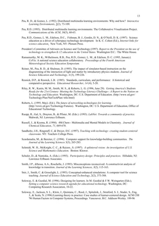 13
Pea, R. D., & Gomez, L. (1992). Distributed multimedia learning environments: Why and how? Interactive
Learning Environments, 2(2), 73-109.
Pea, R.D. (1993). Distributed multimedia learning environments: The Collaborative Visualization Project.
Communications of the ACM, 36(5), 60-63.
Pea, R.D., Gomez, L. M., Edelson, D.C., Fishman, B. J., Gordin, D. N., & O’Neill, D. K. (1997). Science
education as a driver of cyberspace technology development. In K. C. Cohen (Ed.), Internet links for
science education. New York, NY: Plenum Press.
President’s Committee of Advisors on Science and Technology (1997). Report to the President on the use of
technology to strengthen K-12 education in the United States. Washington D.C.: The White House.
Ramamurthy, M. K., Wilhelmson, R.B., Pea, R.D., Gomez, L. M., & Edelson, D. C. (1995, January).
CoVis: A national science education collaboratory. Proceedings of the Fourth American
Meteorological Society Education Symposium.
Reiner, M., Pea, R. D., & Shulman, D. (1995). The impact of simulator-based instruction on the
diagramming of the interaction of light and matter by introductory physics students. Journal of
Science Education and Technology, 4 (3), 199-226.
Resnick, D.P., & Resnick, L.B. (1985). Standards, curriculum, and performance: A historical and
comparative perspective. Educational Researcher, 14 (4), 5-20.
Riley, R. W., Kunin, M. M., Smith, M. S., & Roberts, L. G. (1996, June 29). Getting America's Students
Ready for the 21st Century: Meeting the Technology Literacy Challenge-- A Report to the Nation on
Technology and Education. Washington, DC: U.S. Department of Education. (http://www.ed.gov/
Technology/Plan/NatTechPlan/ title.html)
Roberts, L. (1995, May). (Ed.). The future of networking technologies for learning.
(http://www.ed.gov/Technology/Futures). Washington, DC: U.S. Department of Education, Office of
Educational Technology.
Ruopp, R., Gal, S., Drayton, B., & Pfister, M. (Eds.). (1993). LabNet: Towards a community of practice.
Mahwah, NJ: Lawrence Erlbaum.
Russell, J., & Kozma, R. (1994). 4M:Chem - Multimedia and Mental Models in Chemistry. Journal of
Chemical Education, 71, 669-670.
Sandholtz, J.H., Ringstaff, C, & Dwyer, D.C. (1997). Teaching with technology: creating student-centered
classrooms. NY: Teachers College Press.
Scardamalia, M., & Bereiter, C. (1994). Computer support for knowledge-building communities. The
Journal of the Learning Sciences 3(3), 265-283.
Schmidt, W. H., McKnight, C. C., & Raizen., S. (1997). A splintered vision: An investigation of U.S.
Science and Mathematics Education. Boston: Kluwer.
Schuler, D., & Namioka, A. (Eds.). (1993). Participatory design: Principles and practices. Hillsdale, NJ:
Lawrence Erlbaum Associates.
Smith, J.P., diSessa, A.A., Roschelle, J. (1993). Misconceptions reconceived: A constructivist analysis of
knowledge in transition. Journal of the Learning Sciences, 3(2), 115-163.
Snir, J., Smith, C. & Grosslight, L. (1993). Conceptual-enhanced simulations: A computer tool for science
teaching. Journal of Science Education and Technology, 2(2), 373-388.
Soloway, E. & Guzdial, M. (1996). Designing for learners. In M. Guzdial & F.W. Weingarten (Eds.),
Setting a computer science research agenda for educational technology. Washington, DC:
Computing Research Association, 10-22.
Soloway, E., Jackson, S. L., Klein, J., Quintana, C., Reed, J., Spitulnik, J., Stratford, S. J., Studer, S., Eng,
J., & Scala, N. (1996) Learning theory in practice: Case studies of learner-centered design. ACM CHI
'96 Human Factors in Computer Systems, Proceedings. Vancouver, B.C. Addison-Wesley. 189-96
 