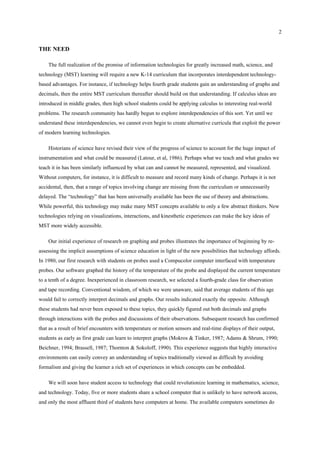 2
THE NEED
The full realization of the promise of information technologies for greatly increased math, science, and
technology (MST) learning will require a new K-14 curriculum that incorporates interdependent technology-
based advantages. For instance, if technology helps fourth grade students gain an understanding of graphs and
decimals, then the entire MST curriculum thereafter should build on that understanding. If calculus ideas are
introduced in middle grades, then high school students could be applying calculus to interesting real-world
problems. The research community has hardly begun to explore interdependencies of this sort. Yet until we
understand these interdependencies, we cannot even begin to create alternative curricula that exploit the power
of modern learning technologies.
Historians of science have revised their view of the progress of science to account for the huge impact of
instrumentation and what could be measured (Latour, et al, 1986). Perhaps what we teach and what grades we
teach it in has been similarly influenced by what can and cannot be measured, represented, and visualized.
Without computers, for instance, it is difficult to measure and record many kinds of change. Perhaps it is not
accidental, then, that a range of topics involving change are missing from the curriculum or unnecessarily
delayed. The “technology” that has been universally available has been the use of theory and abstractions.
While powerful, this technology may make many MST concepts available to only a few abstract thinkers. New
technologies relying on visualizations, interactions, and kinesthetic experiences can make the key ideas of
MST more widely accessible.
Our initial experience of research on graphing and probes illustrates the importance of beginning by re-
assessing the implicit assumptions of science education in light of the new possibilities that technology affords.
In 1980, our first research with students on probes used a Compucolor computer interfaced with temperature
probes. Our software graphed the history of the temperature of the probe and displayed the current temperature
to a tenth of a degree. Inexperienced in classroom research, we selected a fourth-grade class for observation
and tape recording. Conventional wisdom, of which we were unaware, said that average students of this age
would fail to correctly interpret decimals and graphs. Our results indicated exactly the opposite. Although
these students had never been exposed to these topics, they quickly figured out both decimals and graphs
through interactions with the probes and discussions of their observations. Subsequent research has confirmed
that as a result of brief encounters with temperature or motion sensors and real-time displays of their output,
students as early as first grade can learn to interpret graphs (Mokros & Tinker, 1987; Adams & Shrum, 1990;
Beichner, 1994; Brassell, 1987; Thornton & Sokoloff, 1990). This experience suggests that highly interactive
environments can easily convey an understanding of topics traditionally viewed as difficult by avoiding
formalism and giving the learner a rich set of experiences in which concepts can be embedded.
We will soon have student access to technology that could revolutionize learning in mathematics, science,
and technology. Today, five or more students share a school computer that is unlikely to have network access,
and only the most affluent third of students have computers at home. The available computers sometimes do
 