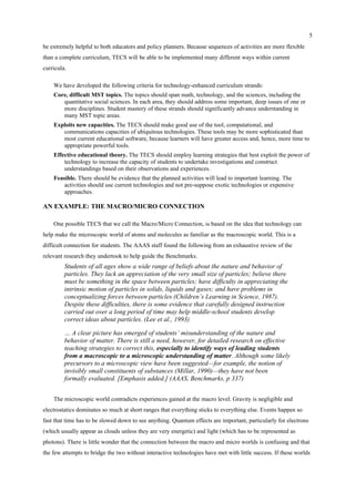 5
be extremely helpful to both educators and policy planners. Because sequences of activities are more flexible
than a complete curriculum, TECS will be able to be implemented many different ways within current
curricula.
We have developed the following criteria for technology-enhanced curriculum strands:
Core, difficult MST topics. The topics should span math, technology, and the sciences, including the
quantitative social sciences. In each area, they should address some important, deep issues of one or
more disciplines. Student mastery of these strands should significantly advance understanding in
many MST topic areas.
Exploits new capacities. The TECS should make good use of the tool, computational, and
communications capacities of ubiquitous technologies. These tools may be more sophisticated than
most current educational software, because learners will have greater access and, hence, more time to
appropriate powerful tools.
Effective educational theory. The TECS should employ learning strategies that best exploit the power of
technology to increase the capacity of students to undertake investigations and construct
understandings based on their observations and experiences.
Feasible. There should be evidence that the planned activities will lead to important learning. The
activities should use current technologies and not pre-suppose exotic technologies or expensive
approaches.
AN EXAMPLE: THE MACRO/MICRO CONNECTION
One possible TECS that we call the Macro/Micro Connection, is based on the idea that technology can
help make the microscopic world of atoms and molecules as familiar as the macroscopic world. This is a
difficult connection for students. The AAAS staff found the following from an exhaustive review of the
relevant research they undertook to help guide the Benchmarks.
Students of all ages show a wide range of beliefs about the nature and behavior of
particles. They lack an appreciation of the very small size of particles; believe there
must be something in the space between particles; have difficulty in appreciating the
intrinsic motion of particles in solids, liquids and gases; and have problems in
conceptualizing forces between particles (Children’s Learning in Science, 1987).
Despite these difficulties, there is some evidence that carefully designed instruction
carried out over a long period of time may help middle-school students develop
correct ideas about particles. (Lee et al., 1993)
… A clear picture has emerged of students’ misunderstanding of the nature and
behavior of matter. There is still a need, however, for detailed research on effective
teaching strategies to correct this, especially to identify ways of leading students
from a macroscopic to a microscopic understanding of matter. Although some likely
precursors to a microscopic view have been suggested—for example, the notion of
invisibly small constituents of substances (Millar, 1990)—they have not been
formally evaluated. [Emphasis added.] (AAAS, Benchmarks, p 337)
The microscopic world contradicts experiences gained at the macro level. Gravity is negligible and
electrostatics dominates so much at short ranges that everything sticks to everything else. Events happen so
fast that time has to be slowed down to see anything. Quantum effects are important, particularly for electrons
(which usually appear as clouds unless they are very energetic) and light (which has to be represented as
photons). There is little wonder that the connection between the macro and micro worlds is confusing and that
the few attempts to bridge the two without interactive technologies have met with little success. If these worlds
 