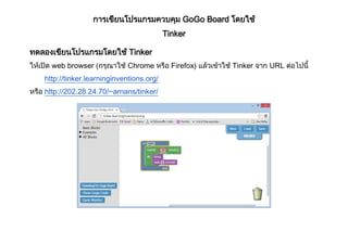 การเขียนโปรแกรมควบคุม GoGo Board โดยใช้
Tinker
ทดลองเขียนโปรแกรมโดยใช้ Tinker
ให้เปิด web browser (กรุณาใช้ Chrome หรือ Firefox) แล้วเข้าใช้ Tinker จาก URL ต่อไปนี้
http://tinker.learninginventions.org/
หรือ http://202.28.24.70/~arnans/tinker/
 