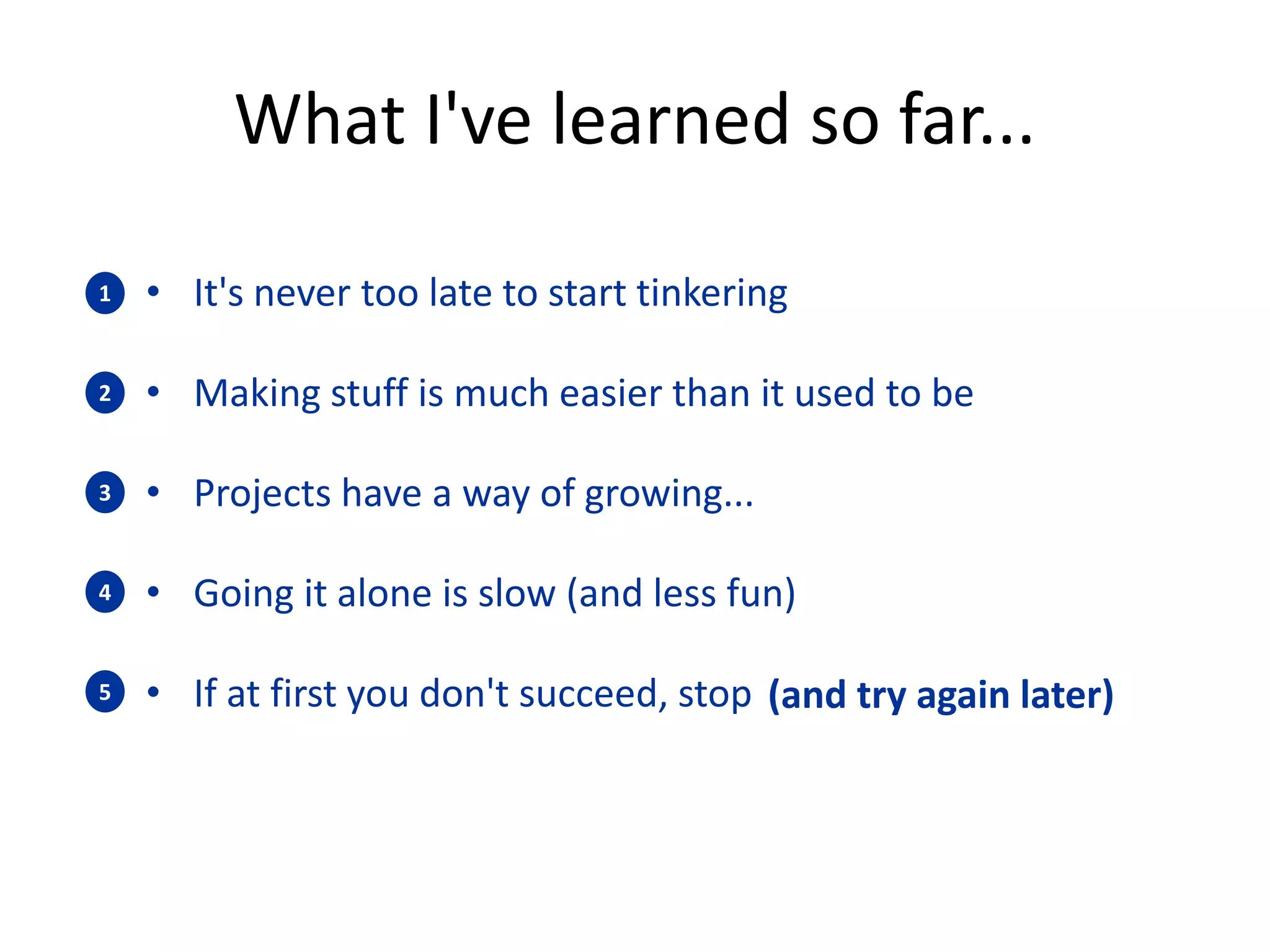 What I've learned so far... 
• It's never too late to start tinkering 
• Making stuff is much easier than it used to be 
• Projects have a way of growing... 
• Going it alone is slow (and less fun) 
• If at first you don't succeed, stop 
1 
2 
3 
4 
5 (and try again later) 
