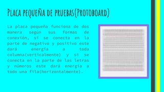 Placa pequeña de pruebas(Protoboard)
La placa pequeña funciona de dos
manera según sus formas de
conexión, si se conecta en la
parte de negativo y positivo este
dará energía a toda
columna(verticalmente) y si se
conecta en la parte de las letras
y números este dará energía a
todo una fila(horizontalmente).
 