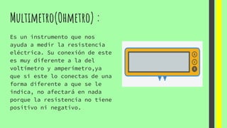 Multimetro(Ohmetro) :
Es un instrumento que nos
ayuda a medir la resistencia
eléctrica. Su conexión de este
es muy diferente a la del
voltímetro y amperímetro,ya
que si este lo conectas de una
forma diferente a que se le
indica, no afectará en nada
porque la resistencia no tiene
positivo ni negativo.
 