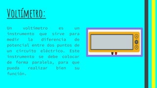 Voltímetro:
Un voltímetro es un
instrumento que sirve para
medir la diferencia de
potencial entre dos puntos de
un circuito eléctrico. Este
instrumento se debe colocar
de forma paralela, para que
pueda realizar bien su
función.
 