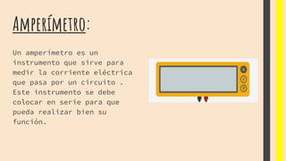 Amperímetro:
Un amperímetro es un
instrumento que sirve para
medir la corriente eléctrica
que pasa por un circuito .
Este instrumento se debe
colocar en serie para que
pueda realizar bien su
función.
 
