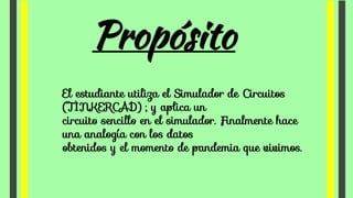 Propósito
El estudiante utiliza el Simulador de Circuitos
(TINKERCAD) ; y aplica un
circuito sencillo en el simulador. Finalmente hace
una analogía con los datos
obtenidos y el momento de pandemia que vivimos.
 