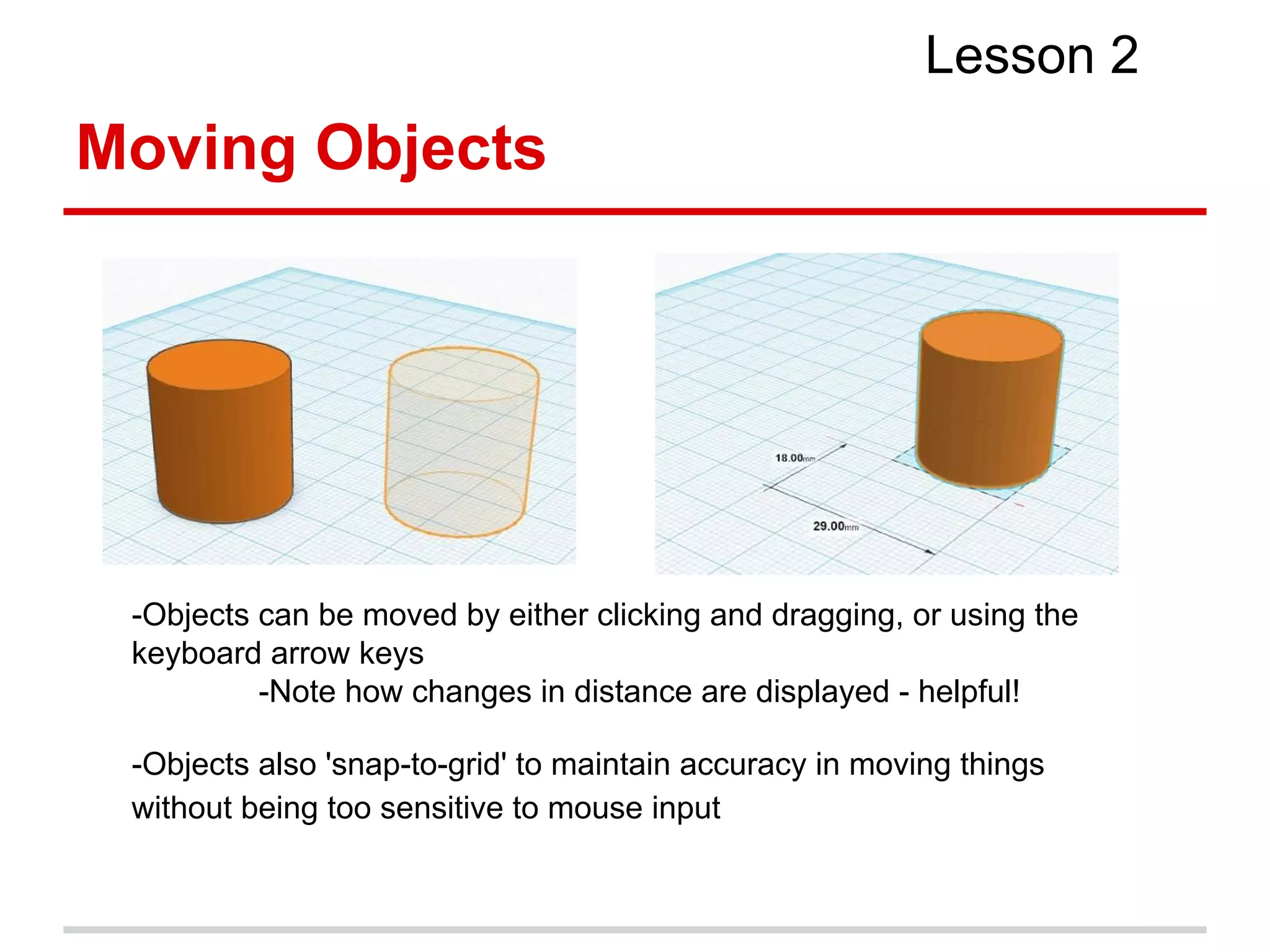 Moving Objects
Lesson 2
-Objects can be moved by either clicking and dragging, or using the
keyboard arrow keys
-Note how changes in distance are displayed - helpful!
-Objects also 'snap-to-grid' to maintain accuracy in moving things
without being too sensitive to mouse input
 
