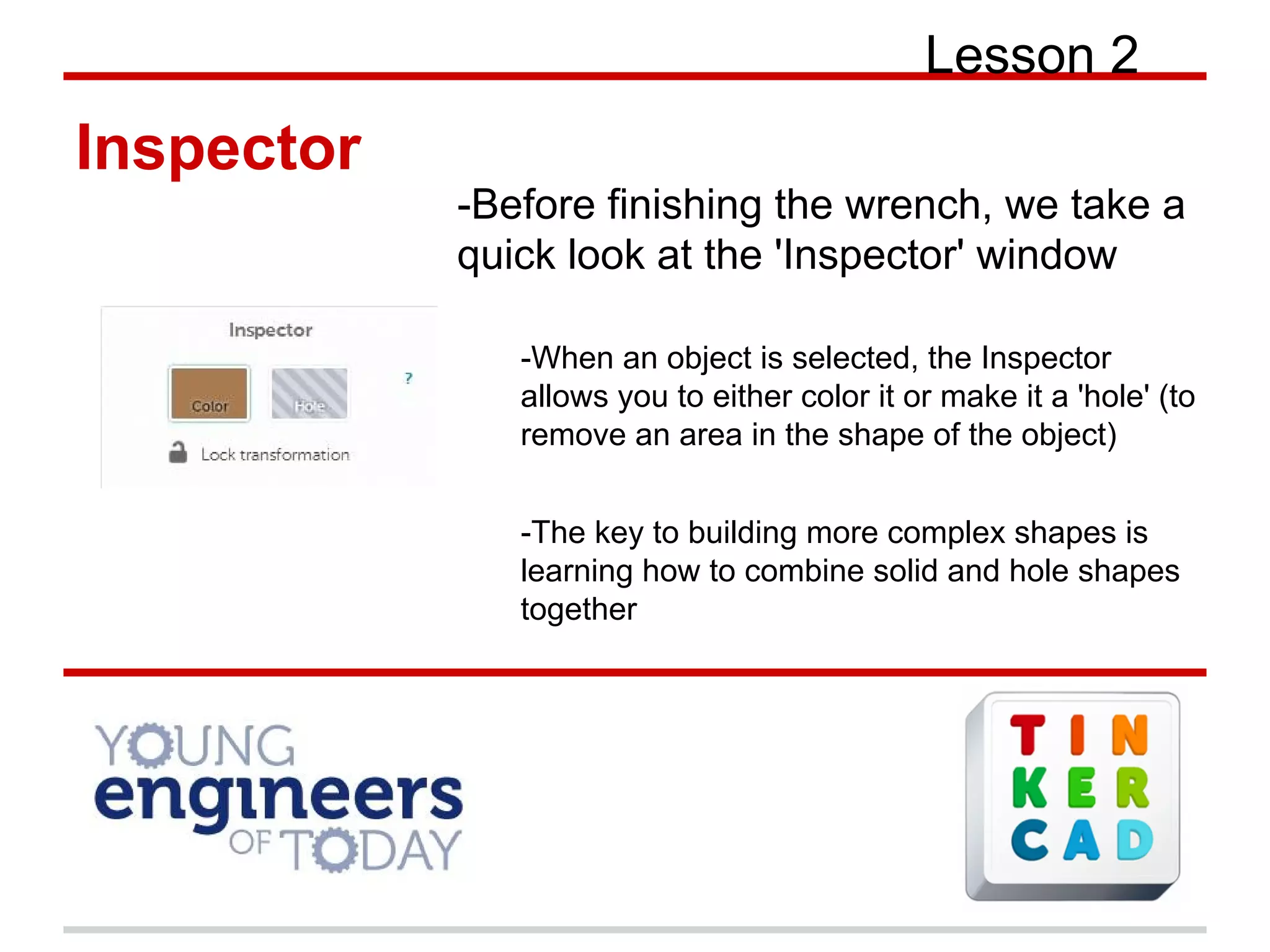 Lesson 2
Inspector
-Before finishing the wrench, we take a
quick look at the 'Inspector' window
-When an object is selected, the Inspector
allows you to either color it or make it a 'hole' (to
remove an area in the shape of the object)
-The key to building more complex shapes is
learning how to combine solid and hole shapes
together
 