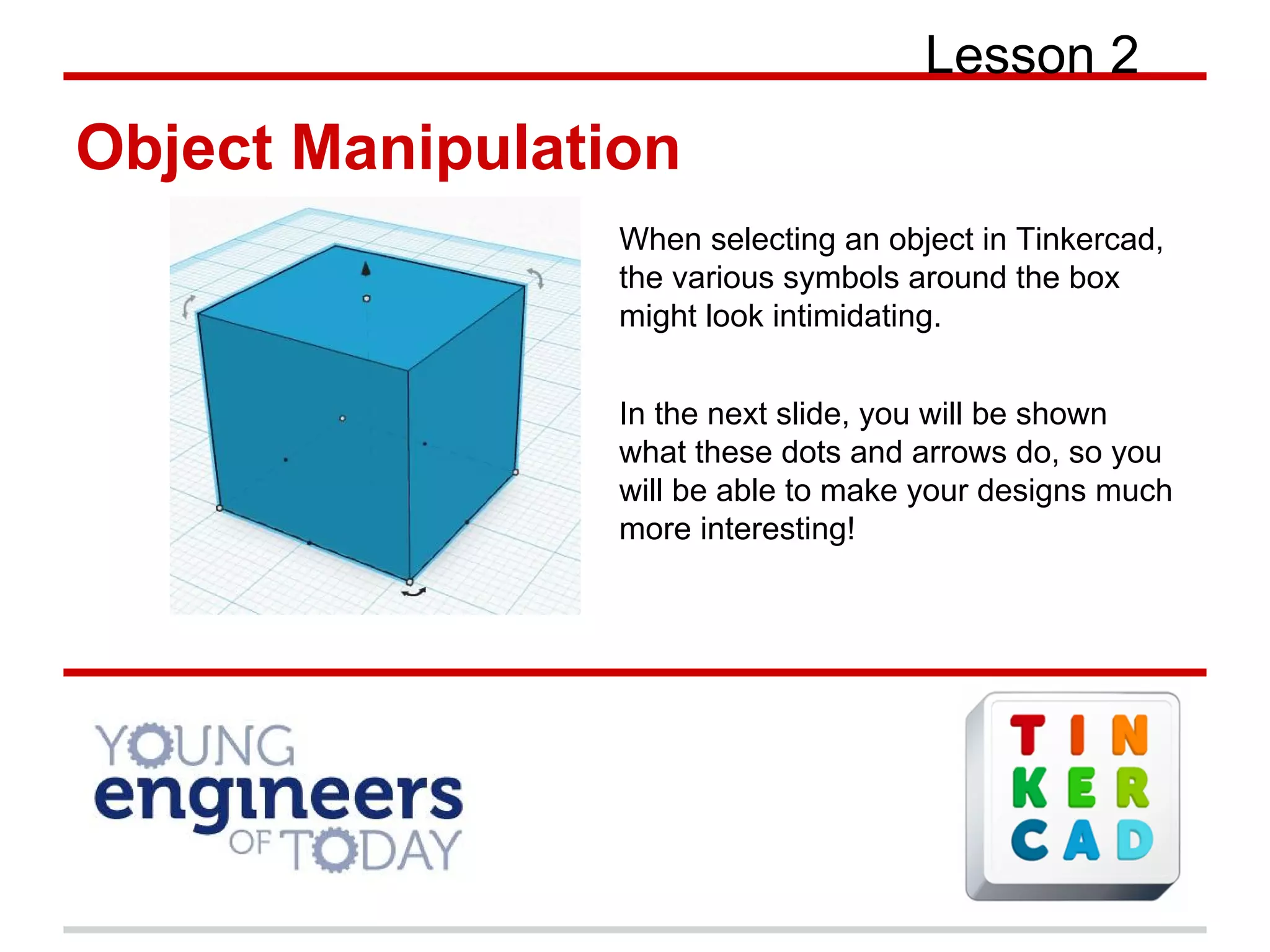 Lesson 2
Object Manipulation
When selecting an object in Tinkercad,
the various symbols around the box
might look intimidating.
In the next slide, you will be shown
what these dots and arrows do, so you
will be able to make your designs much
more interesting!
 