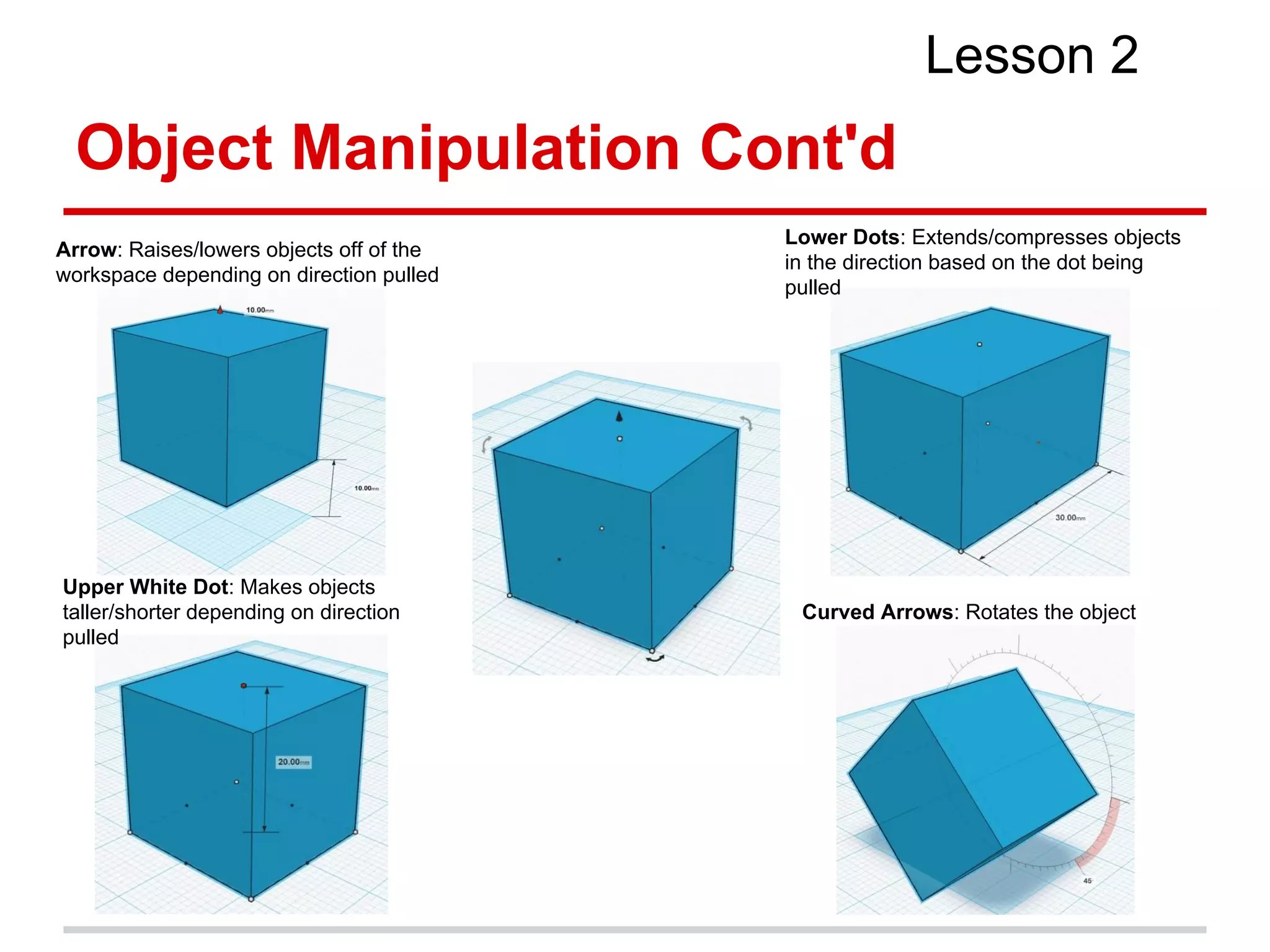Object Manipulation Cont'd
Lesson 2
Arrow: Raises/lowers objects off of the
workspace depending on direction pulled
Upper White Dot: Makes objects
taller/shorter depending on direction
pulled
Lower Dots: Extends/compresses objects
in the direction based on the dot being
pulled
Curved Arrows: Rotates the object
 
