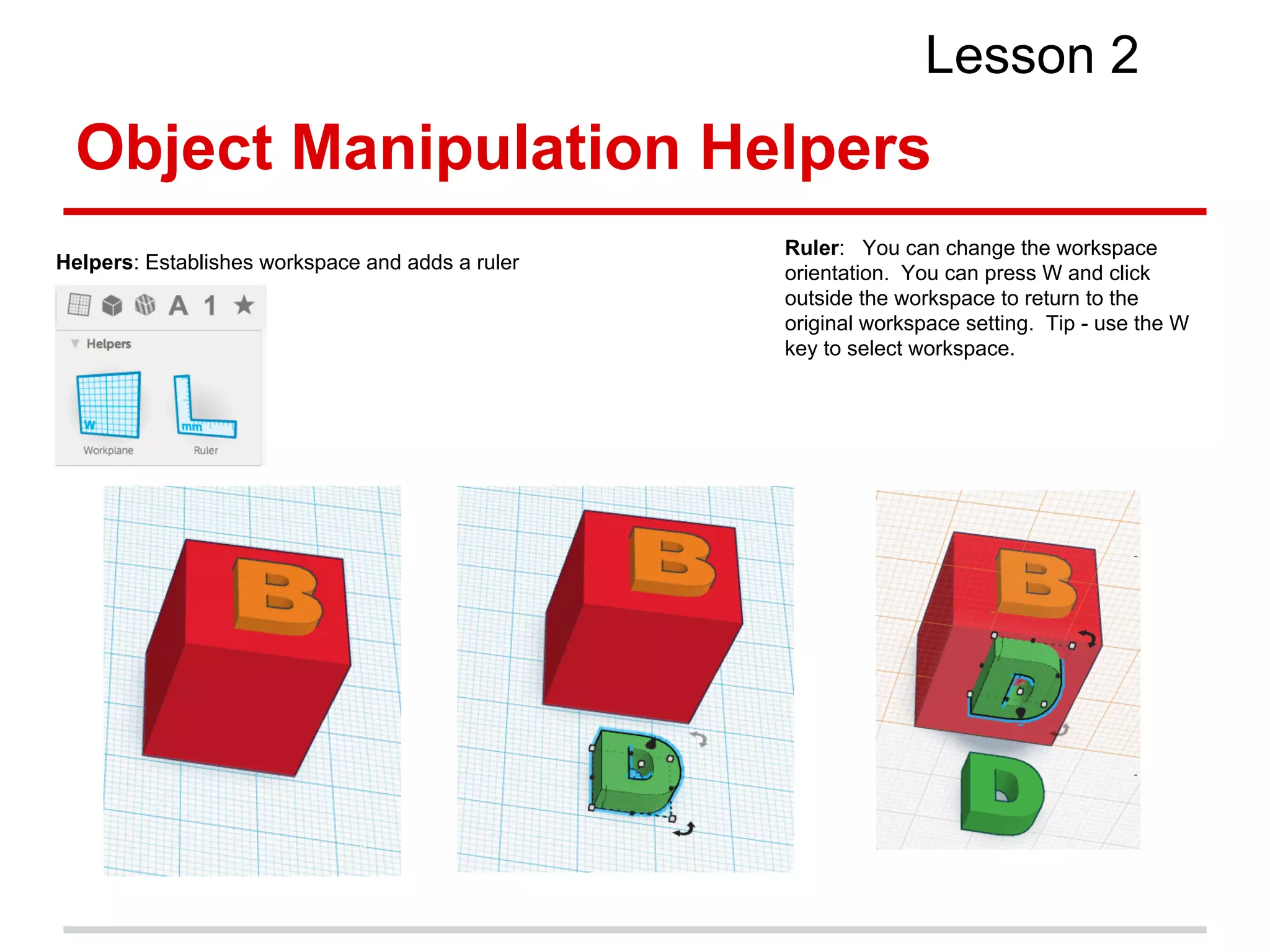 Object Manipulation Helpers
Lesson 2
Helpers: Establishes workspace and adds a ruler
Ruler: You can change the workspace
orientation. You can press W and click
outside the workspace to return to the
original workspace setting. Tip - use the W
key to select workspace.
 