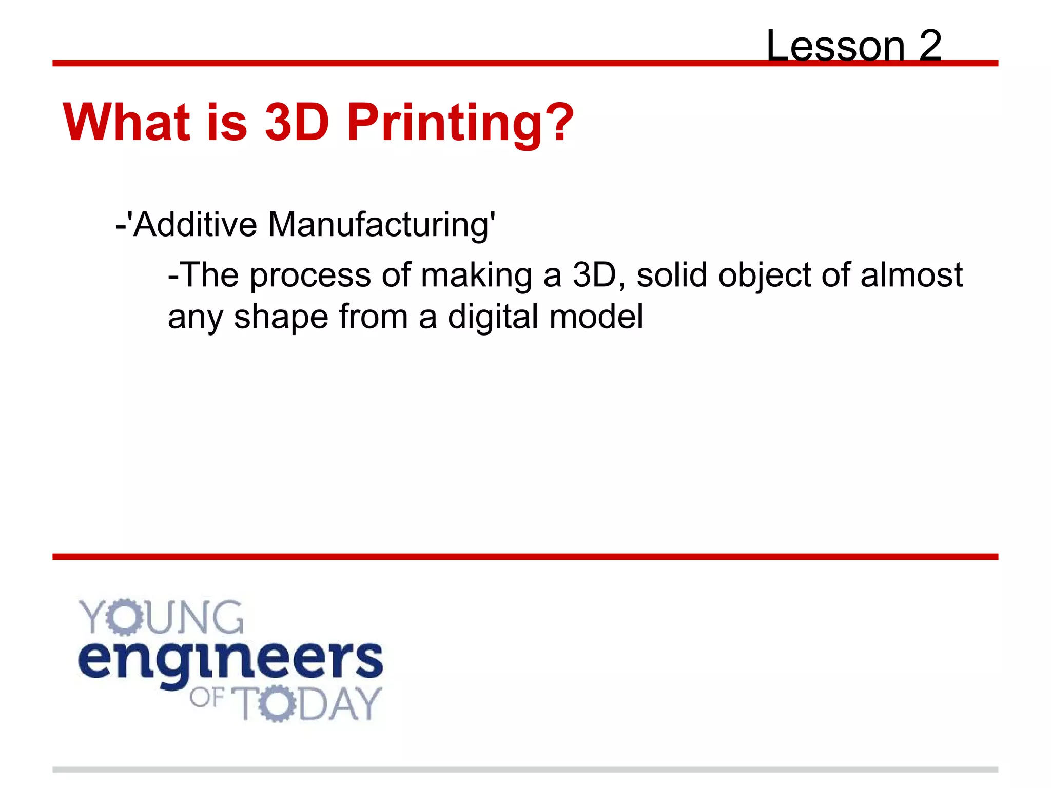 What is 3D Printing?
-'Additive Manufacturing'
-The process of making a 3D, solid object of almost
any shape from a digital model
Lesson 2
 