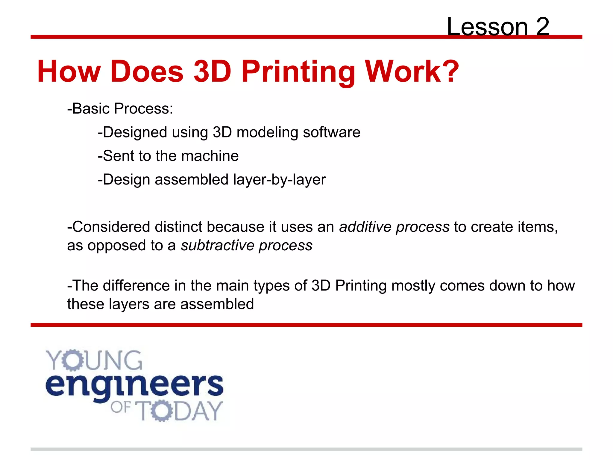 How Does 3D Printing Work?
-Basic Process:
-Designed using 3D modeling software
-Sent to the machine
-Design assembled layer-by-layer
-Considered distinct because it uses an additive process to create items,
as opposed to a subtractive process
-The difference in the main types of 3D Printing mostly comes down to how
these layers are assembled
Lesson 2
 