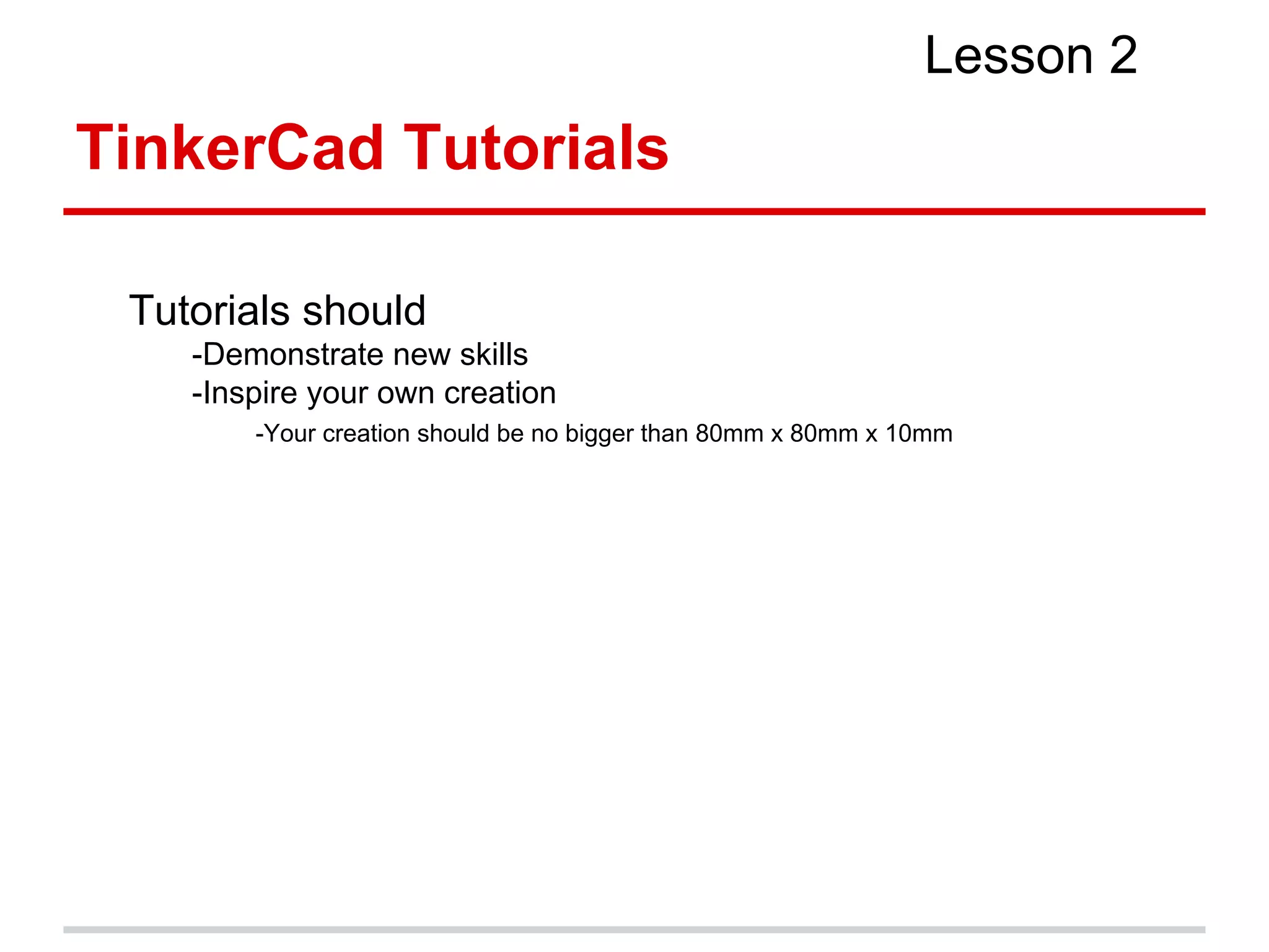 TinkerCad Tutorials
Lesson 2
Tutorials should
-Demonstrate new skills
-Inspire your own creation
-Your creation should be no bigger than 80mm x 80mm x 10mm
 
