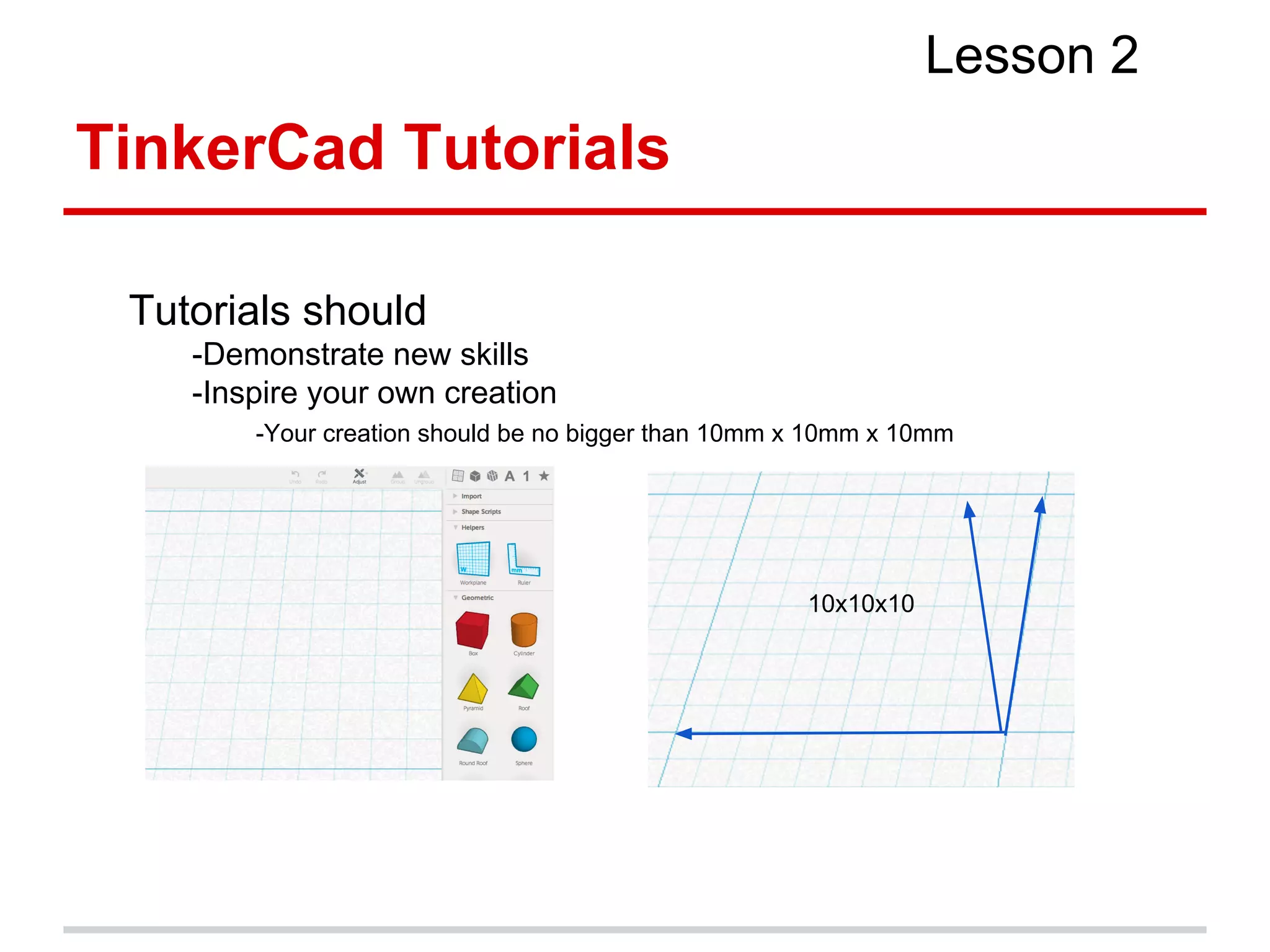 TinkerCad Tutorials
Lesson 2
Tutorials should
-Demonstrate new skills
-Inspire your own creation
-Your creation should be no bigger than 10mm x 10mm x 10mm
10x10x10
 