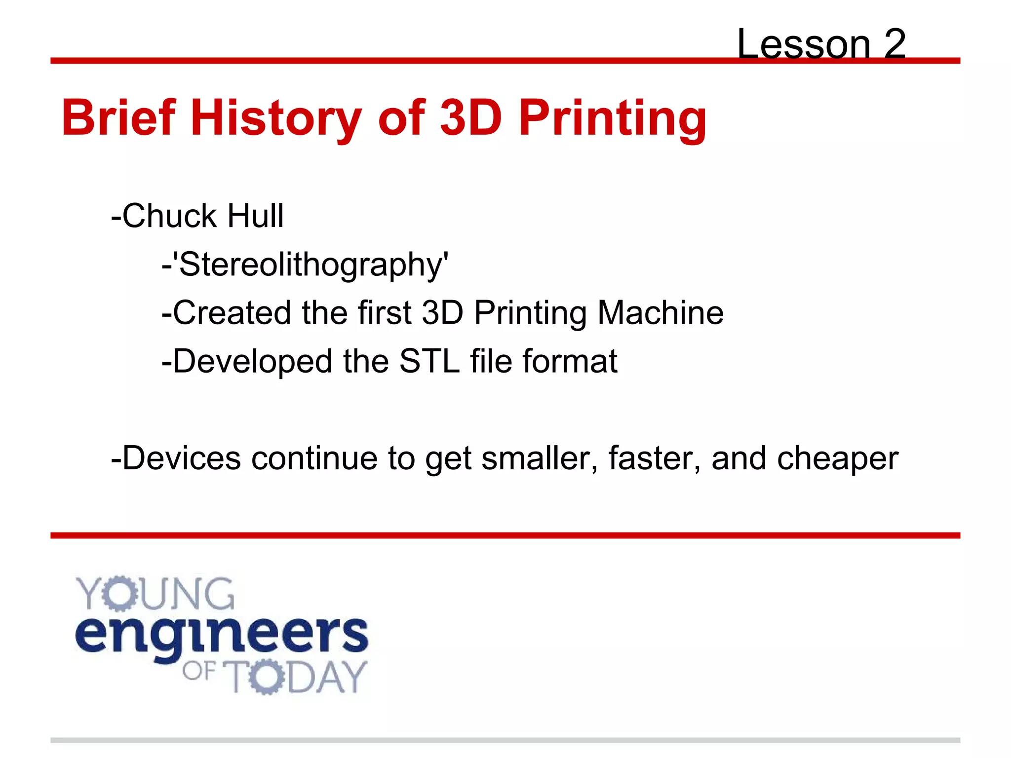 Brief History of 3D Printing
Lesson 2
-Chuck Hull
-'Stereolithography'
-Created the first 3D Printing Machine
-Developed the STL file format
-Devices continue to get smaller, faster, and cheaper
 