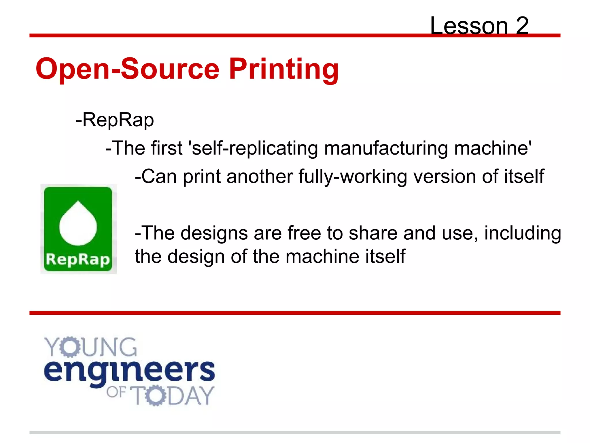 Open-Source Printing
Lesson 2
-RepRap
-The first 'self-replicating manufacturing machine'
-Can print another fully-working version of itself
-The designs are free to share and use, including
the design of the machine itself
 
