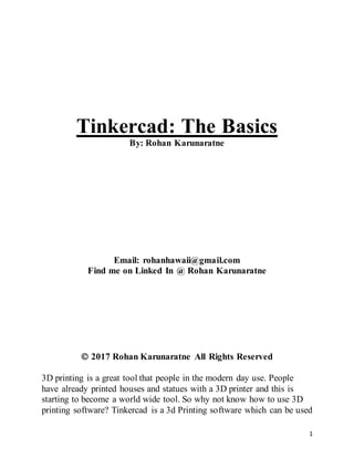 1
Tinkercad: The Basics
By: Rohan Karunaratne
Email: rohanhawaii@gmail.com
Find me on Linked In @ Rohan Karunaratne
 2017 Rohan Karunaratne All Rights Reserved
3D printing is a great tool that people in the modern day use. People
have already printed houses and statues with a 3D printer and this is
starting to become a world wide tool. So why not know how to use 3D
printing software? Tinkercad is a 3d Printing software which can be used
 