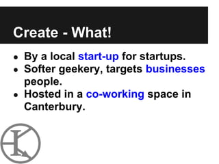 Create - What!
● By a local start-up for startups.
● Softer geekery, targets businesses
  people.
● Hosted in a co-working space in
  Canterbury.
 