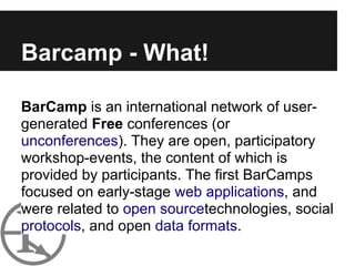 Barcamp - What!

BarCamp is an international network of user-
generated Free conferences (or
unconferences). They are open, participatory
workshop-events, the content of which is
provided by participants. The first BarCamps
focused on early-stage web applications, and
were related to open sourcetechnologies, social
protocols, and open data formats.
 
