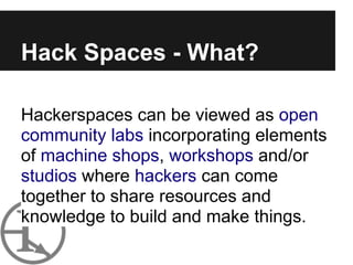 Hack Spaces - What?

Hackerspaces can be viewed as open
community labs incorporating elements
of machine shops, workshops and/or
studios where hackers can come
together to share resources and
knowledge to build and make things.
 