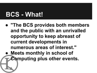BCS - What!
● "The BCS provides both members
  and the public with an unrivalled
  opportunity to keep abreast of
  current developments in
  numerous areas of interest."
● Meets monthly in school of
  Computing plus other events.
 