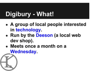 Digibury - What!
● A group of local people interested
  in technology.
● Run by the Deeson (a local web
  dev shop).
● Meets once a month on a
  Wednesday.
 