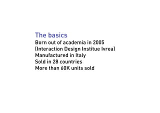 The basics
Born out of academia in 2005
(Interaction Design Institue Ivrea)
Manufactured in Italy
Sold in 28 countries
Mor...
