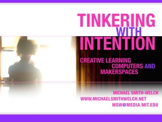 TINKERING
     WITH
INTENTION
CREATIVE LEARNING
           COMPUTERS AND
       MAKERSPACES


            MICHAEL SMITH-WELCH
WWW.MICHAELSMITHWELCH.NET
            MSW@MEDIA.MIT.EDU
 