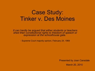 Case Study: Tinker v. Des Moines It can hardly be argued that either students or teachers shed their constitutional rights to freedom of speech or expression at the schoolhouse gate.   - Supreme Court majority opinion, February 24, 1969 Presented by Joan Cansdale March 20, 2010 