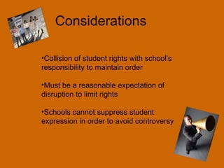 Considerations Collision of student rights with school’s responsibility to maintain order Must be a reasonable expectation of disruption to limit rights Schools cannot suppress student expression in order to avoid controversy 