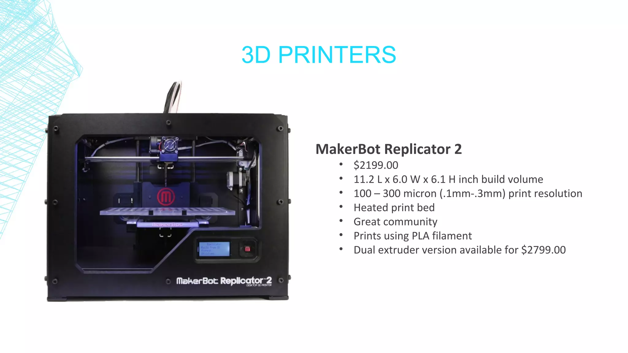 3D PRINTERS
MakerBot Replicator 2
• $2199.00
• 11.2 L x 6.0 W x 6.1 H inch build volume
• 100 – 300 micron (.1mm-.3mm) print resolution
• Heated print bed
• Great community
• Prints using PLA filament
• Dual extruder version available for $2799.00
 