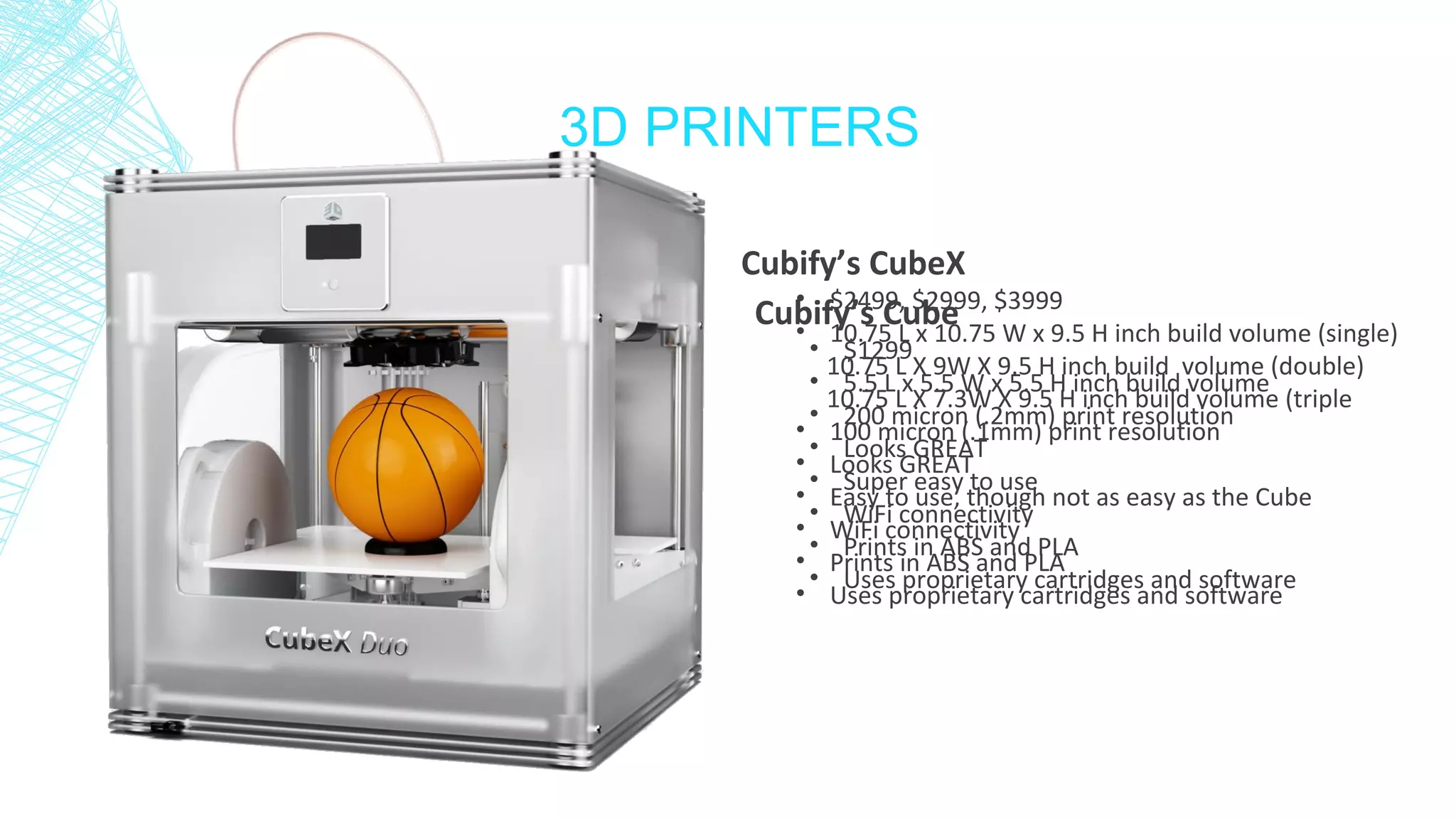 3D PRINTERS
Cubify’s Cube
• $1299
• 5.5 L x 5.5 W x 5.5 H inch build volume
• 200 micron (.2mm) print resolution
• Looks GREAT
• Super easy to use
• WiFi connectivity
• Prints in ABS and PLA
• Uses proprietary cartridges and software
Cubify’s CubeX
• $2499, $2999, $3999
• 10.75 L x 10.75 W x 9.5 H inch build volume (single)
10.75 L X 9W X 9.5 H inch build volume (double)
10.75 L X 7.3W X 9.5 H inch build volume (triple
• 100 micron (.1mm) print resolution
• Looks GREAT
• Easy to use, though not as easy as the Cube
• WiFi connectivity
• Prints in ABS and PLA
• Uses proprietary cartridges and software
 