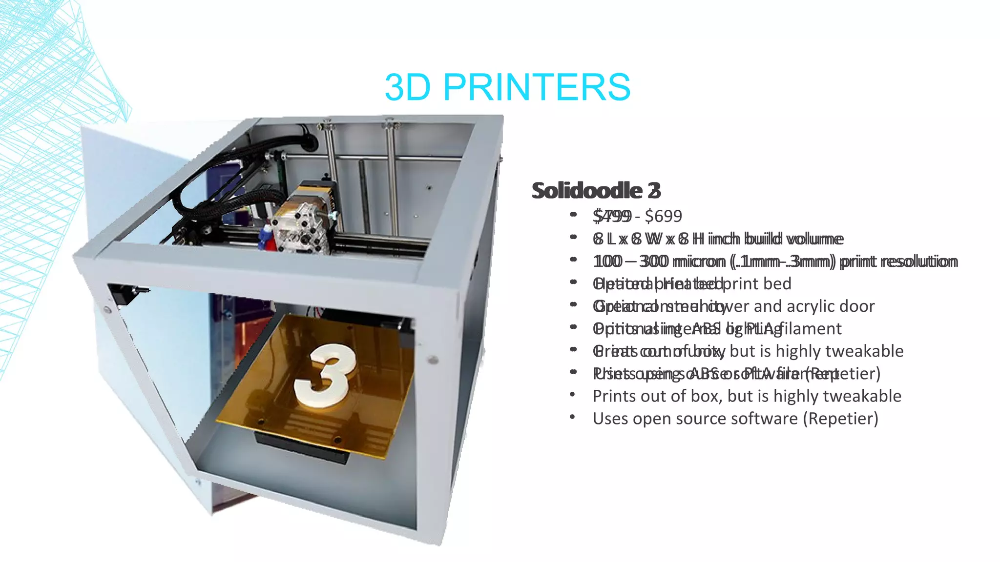 3D PRINTERS
Solidoodle 2
• $499 - $699
• 6 L x 6 W x 6 H inch build volume
• 100 – 300 micron (.1mm-.3mm) print resolution
• Optional Heated print bed
• Optional steel cover and acrylic door
• Optional internal lighting
• Great community
• Prints using ABS or PLA filament
• Prints out of box, but is highly tweakable
• Uses open source software (Repetier)
Solidoodle 3
• $799
• 8 L x 8 W x 8 H inch build volume
• 100 – 300 micron (.1mm-.3mm) print resolution
• Heated print bed
• Great community
• Prints using ABS or PLA filament
• Prints out of box, but is highly tweakable
• Uses open source software (Repetier)
 