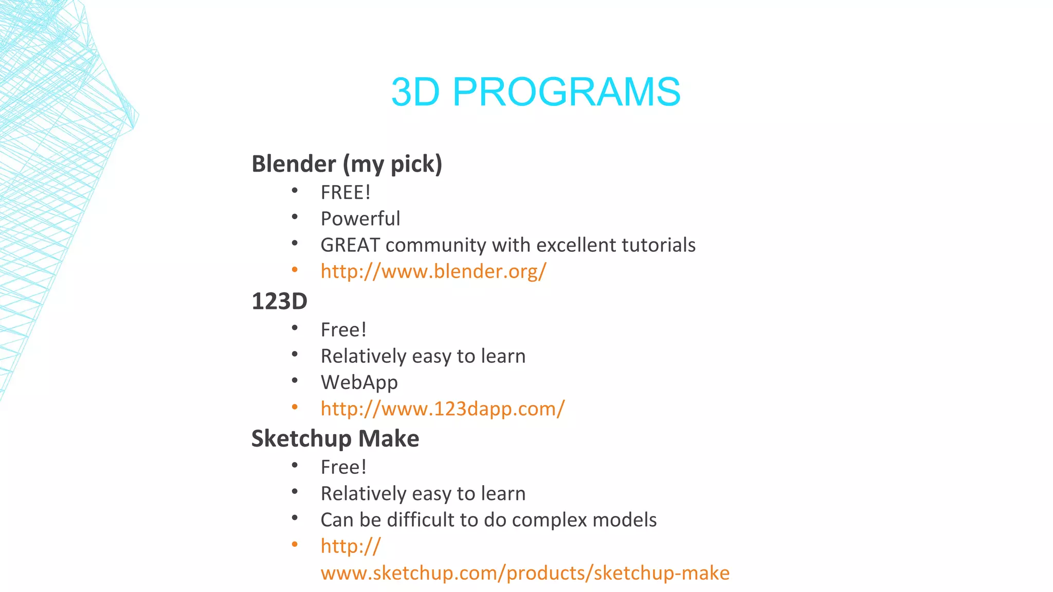 3D PROGRAMS
Blender (my pick)
• FREE!
• Powerful
• GREAT community with excellent tutorials
• http://www.blender.org/
123D
• Free!
• Relatively easy to learn
• WebApp
• http://www.123dapp.com/
Sketchup Make
• Free!
• Relatively easy to learn
• Can be difficult to do complex models
• http://
www.sketchup.com/products/sketchup-make
 