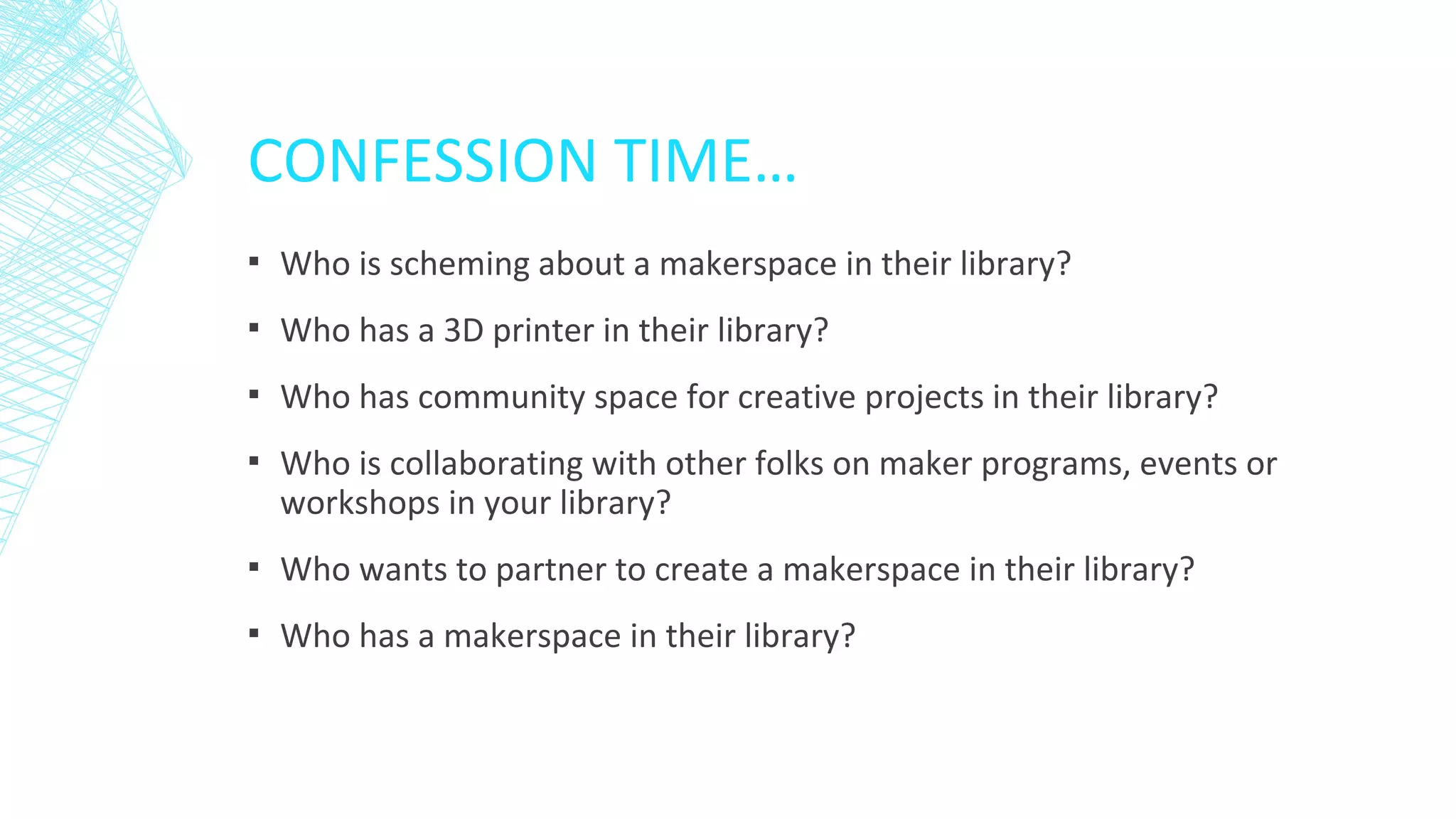 CONFESSION TIME…
▪ Who is scheming about a makerspace in their library?
▪ Who has a 3D printer in their library?
▪ Who has community space for creative projects in their library?
▪ Who is collaborating with other folks on maker programs, events or
workshops in your library?
▪ Who wants to partner to create a makerspace in their library?
▪ Who has a makerspace in their library?
 