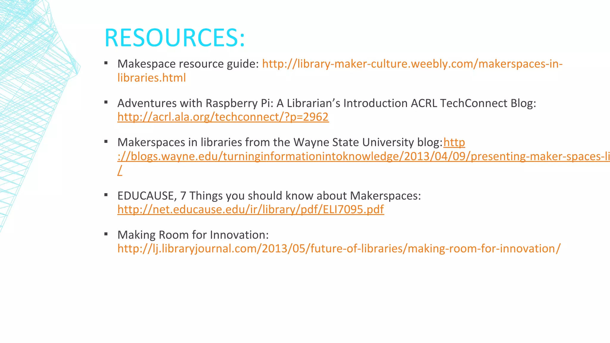 RESOURCES:
▪ Makespace resource guide: http://library-maker-culture.weebly.com/makerspaces-in-
libraries.html
▪ Adventures with Raspberry Pi: A Librarian’s Introduction ACRL TechConnect Blog:
http://acrl.ala.org/techconnect/?p=2962
▪ Makerspaces in libraries from the Wayne State University blog:http
://blogs.wayne.edu/turninginformationintoknowledge/2013/04/09/presenting-maker-spaces-li
/
▪ EDUCAUSE, 7 Things you should know about Makerspaces:
http://net.educause.edu/ir/library/pdf/ELI7095.pdf
▪ Making Room for Innovation:
http://lj.libraryjournal.com/2013/05/future-of-libraries/making-room-for-innovation/
 
