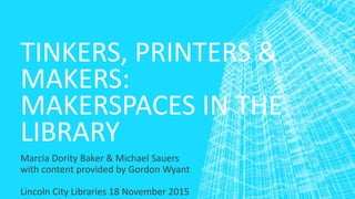 TINKERS, PRINTERS &
MAKERS:
MAKERSPACES IN THE
LIBRARY
Marcia Dority Baker & Michael Sauers
with content provided by Gordon Wyant
Lincoln City Libraries 18 November 2015
 