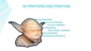 3D PRINTERS AND PRINTING
Additive Fabrication
• Selective Laser Sintering
(Freakin’ LASERS!)
• Stereolithography
(More freakin’ LASERS!)
• Powder Bed/Binder
• Fused Deposition Modeling
 
