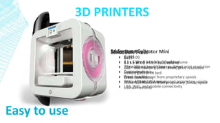 3D PRINTERS
MakerBot Replicator Mini
• $1375.00
• 3.9 L x 3.9 W x4.9 H inch build volume
• 200 micron (.2mm) print resolution
• Great community
• Prints PLA filament from proprietary spools
• USB and WiFi connectivity
3d Systems Cube
• $1099
• 6 L x 6 W x 6 H inch build volume
• 70 or 200 micron (.07mm or .2mm) print resolution
• Dual extruders
• Great support
• Prints ABS and PLA (expensive) proprietary spools
• USB, WiFi, and mobile connectivity
Solidoodle Press
• $499
• 8 L x 8 W x 8 H inch build volume
• 100 – 300 micron (.1mm-.3mm) print resolution
• Heated glass print bed
• Great community
• Prints ABS filament from proprietary (kinda) spool
• USB connectivity
Easy to use
 