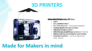 Makerbot Replicator 5th Gen
• $2899
• 9.9 L x 7.8 W x 5.9 H in
• 100 - 300 micron (.1 - .3mm) print resolution
• Easily swappable extruder assembly
• Camera and mobile control
• USB, Ethernet, and WiFi connectivity
• Prints in PLA – can be configured to print other
materials
3D PRINTERS
Made for Makers in mind
Soliodoodle Workbench
• $1299
• 12 L x 12 W x 12 H in
• 100 - 300 micron (.1 - .3mm) print resolution
• Dual extruders
• Heated glass build platform
• Self-leveling and calibrating
• USB connectivity
• Prints in ABS and PLA – can be configured for
other material
Airwolf3d HDx
• $3495
• 12 L x 8 W x 12 H in
• 60 - 300 micron (.06 - .3mm) print resolution
• Looks great with fancy purple LEDs
• USB connectivity
• Prints virtually any plastic or nylon based material
and their site has downloadable nozzle settings
for all the materials
 