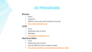 3D PROGRAMS
Blender
• FREE!
• Powerful
• GREAT community with excellent tutorials
• http://www.blender.org/
123D
• Free!
• Relatively easy to learn
• WebApp
• http://www.123dapp.com/
Sketchup Make
• Free!
• Relatively easy to learn
• Can be difficult to do complex models
• http://www.sketchup.com/products/sketchup-make
 
