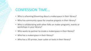 CONFESSION TIME…
▪ Who is scheming/dreaming about a makerspace in their library?
▪ Who has community space for creative projects in their library?
▪ Who is collaborating with other folks on maker programs, events or
workshops in your library?
▪ Who wants to partner to create a makerspace in their library?
▪ Who has a makerspace in their library?
▪ Who has a 3D printer, laser cutter or tools in their library?
 