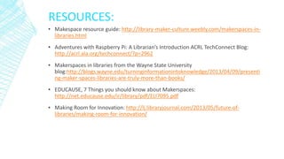 RESOURCES:
▪ Makespace resource guide: http://library-maker-culture.weebly.com/makerspaces-in-
libraries.html
▪ Adventures with Raspberry Pi: A Librarian’s Introduction ACRL TechConnect Blog:
http://acrl.ala.org/techconnect/?p=2962
▪ Makerspaces in libraries from the Wayne State University
blog:http://blogs.wayne.edu/turninginformationintoknowledge/2013/04/09/presenti
ng-maker-spaces-libraries-are-truly-more-than-books/
▪ EDUCAUSE, 7 Things you should know about Makerspaces:
http://net.educause.edu/ir/library/pdf/ELI7095.pdf
▪ Making Room for Innovation: http://lj.libraryjournal.com/2013/05/future-of-
libraries/making-room-for-innovation/
 
