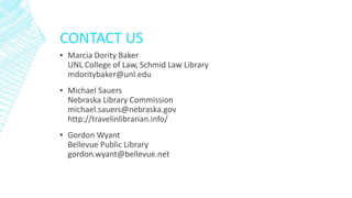 CONTACT US
▪ Marcia Dority Baker
UNL College of Law, Schmid Law Library
mdoritybaker@unl.edu
▪ Michael Sauers
Nebraska Library Commission
michael.sauers@nebraska.gov
http://travelinlibrarian.info/
▪ Gordon Wyant
Bellevue Public Library
gordon.wyant@bellevue.net
 