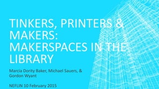 TINKERS, PRINTERS &
MAKERS:
MAKERSPACES IN THE
LIBRARY
Marcia Dority Baker, Michael Sauers, &
Gordon Wyant
NEFLIN 10 February 2015
 