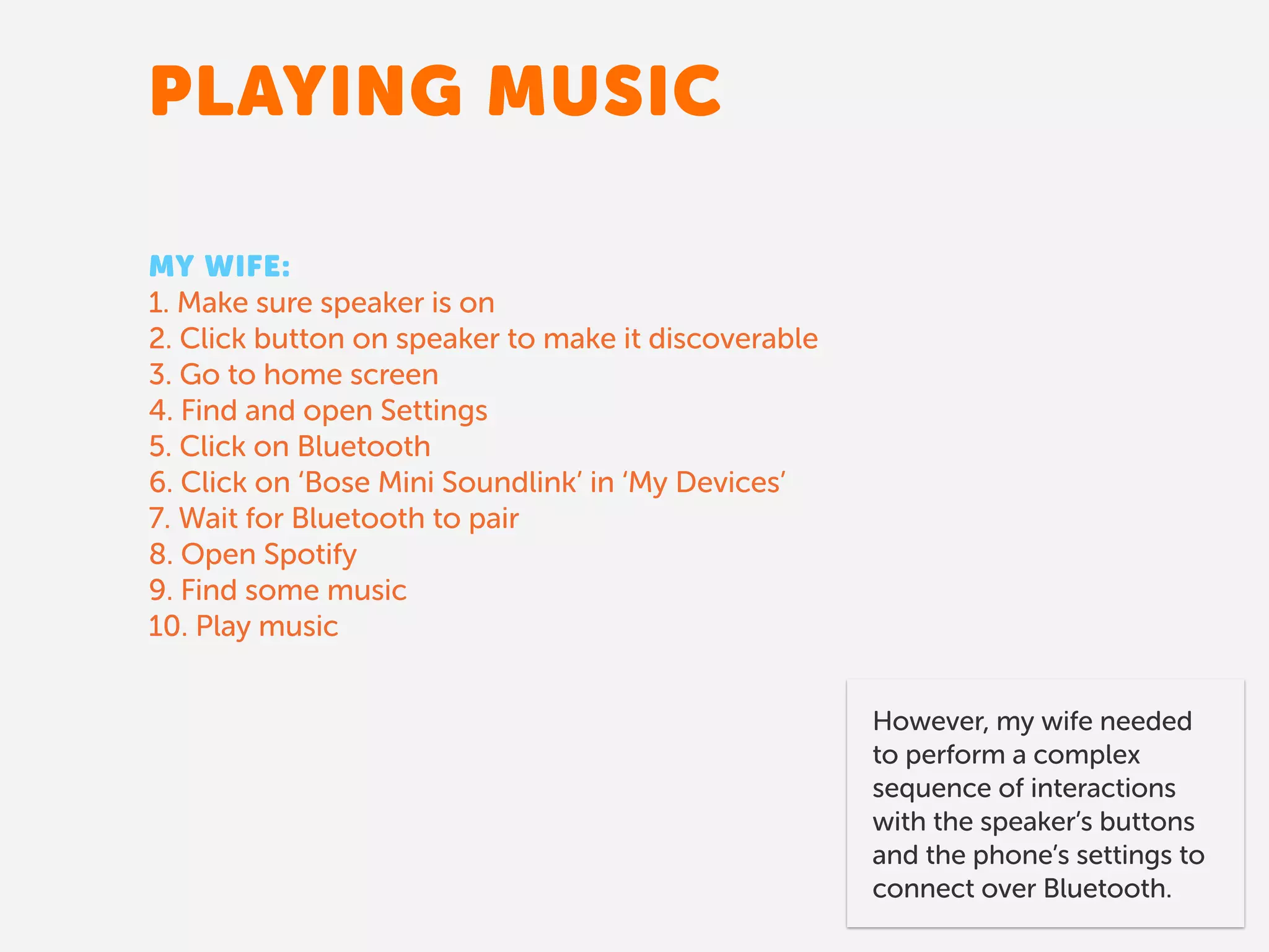 PLAYING MUSIC
MY WIFE:
1. Make sure speaker is on
2. Click button on speaker to make it discoverable
3. Go to home screen
4. Find and open Settings
5. Click on Bluetooth
6. Click on ‘Bose Mini Soundlink’ in ‘My Devices’
7. Wait for Bluetooth to pair
8. Open Spotify
9. Find some music
10. Play music
However, my wife needed
to perform a complex
sequence of interactions
with the speaker’s buttons
and the phone’s settings to
connect over Bluetooth.
 