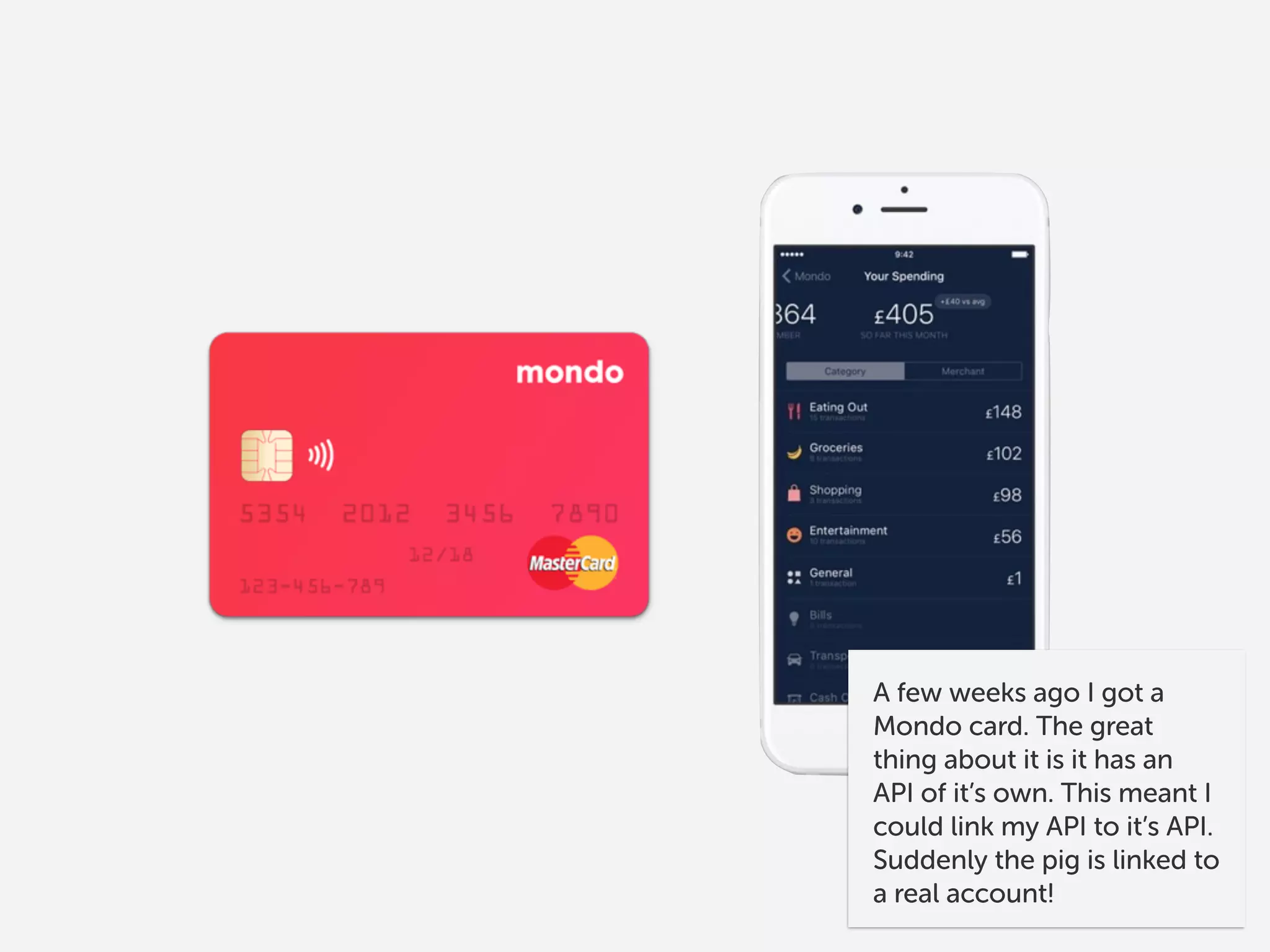 A few weeks ago I got a
Mondo card. The great
thing about it is it has an
API of it’s own. This meant I
could link my API to it’s API.
Suddenly the pig is linked to
a real account!
 