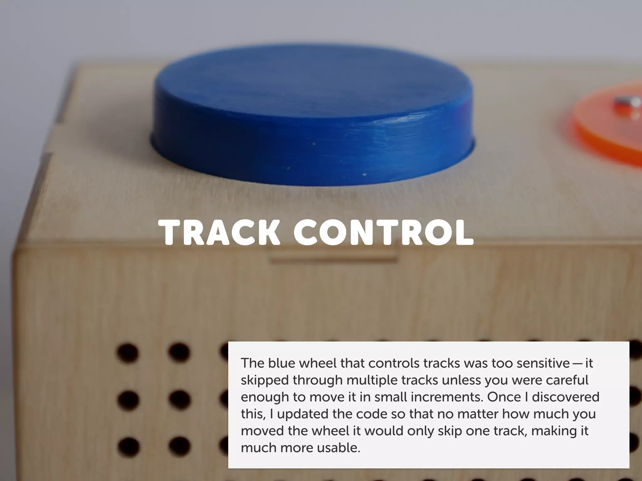 TRACK CONTROL
The blue wheel that controls tracks was too sensitive — it
skipped through multiple tracks unless you were careful
enough to move it in small increments. Once I discovered
this, I updated the code so that no matter how much you
moved the wheel it would only skip one track, making it
much more usable.
 